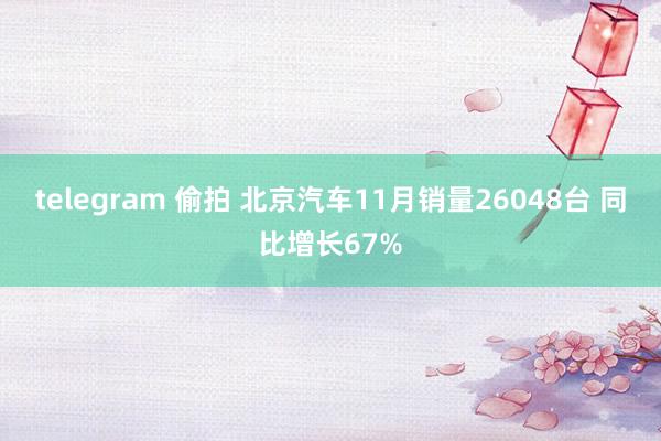 telegram 偷拍 北京汽车11月销量26048台 同比增长67%