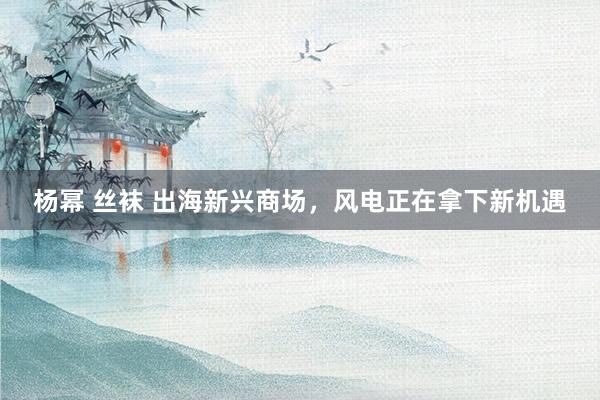 杨幂 丝袜 出海新兴商场，风电正在拿下新机遇