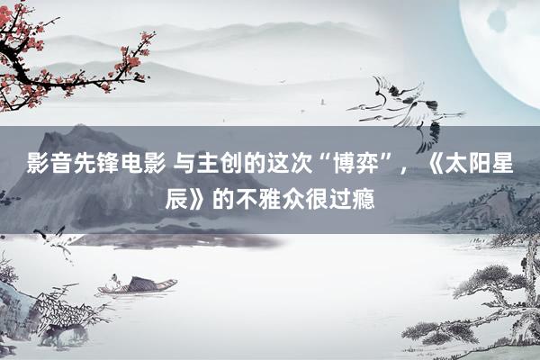 影音先锋电影 与主创的这次“博弈”，《太阳星辰》的不雅众很过瘾