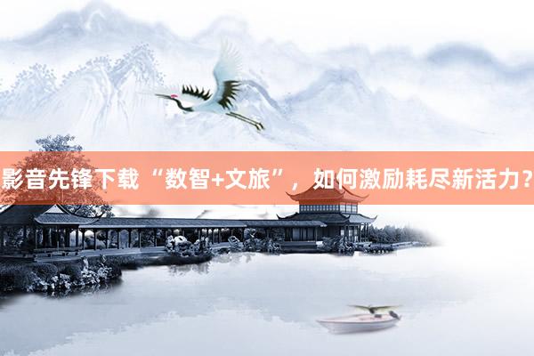 影音先锋下载 “数智+文旅”，如何激励耗尽新活力？
