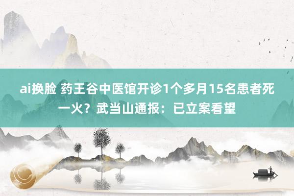 ai换脸 药王谷中医馆开诊1个多月15名患者死一火？武当山通报：已立案看望