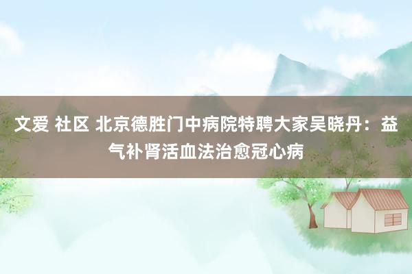 文爱 社区 北京德胜门中病院特聘大家吴晓丹：益气补肾活血法治愈冠心病