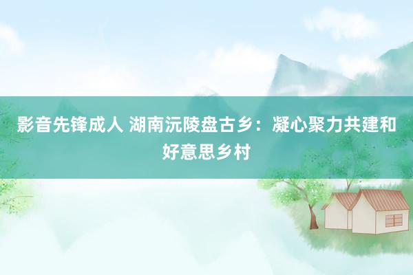 影音先锋成人 湖南沅陵盘古乡：凝心聚力共建和好意思乡村