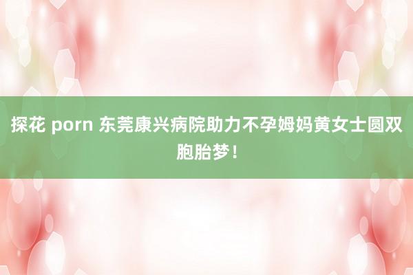 探花 porn 东莞康兴病院助力不孕姆妈黄女士圆双胞胎梦！