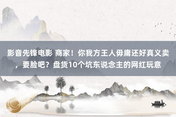 影音先锋电影 商家！你我方王人毋庸还好真义卖，要脸吧？盘货10个坑东说念主的网红玩意