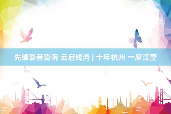 先锋影音影院 云启钱湾 | 十年杭州 一席江墅
