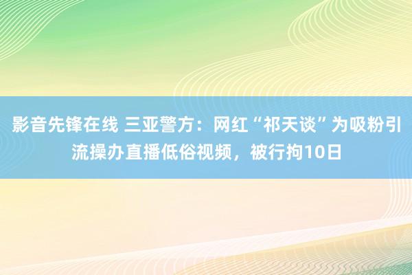 影音先锋在线 三亚警方：网红“祁天谈”为吸粉引流操办直播低俗视频，被行拘10日