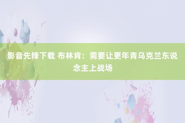 影音先锋下载 布林肯：需要让更年青乌克兰东说念主上战场