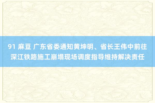 91 麻豆 广东省委通知黄坤明、省长王伟中前往深江铁路施工崩塌现场调度指导维持解决责任