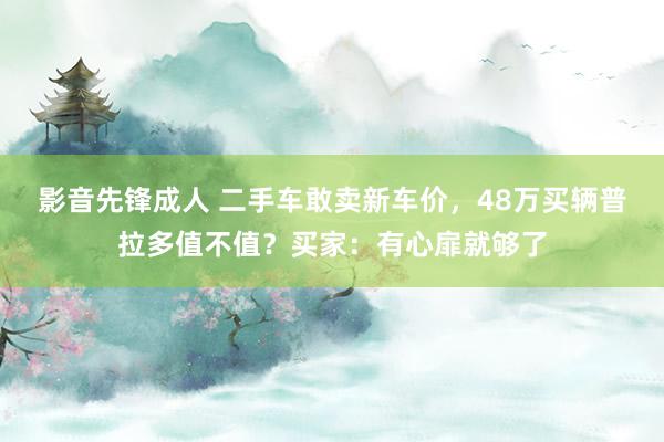影音先锋成人 二手车敢卖新车价，48万买辆普拉多值不值？买家：有心扉就够了