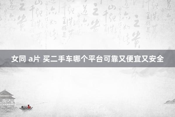 女同 a片 买二手车哪个平台可靠又便宜又安全