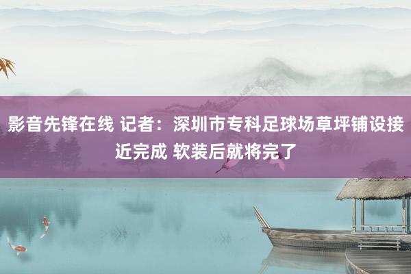 影音先锋在线 记者：深圳市专科足球场草坪铺设接近完成 软装后就将完了