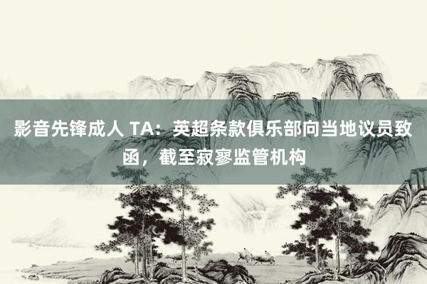 影音先锋成人 TA：英超条款俱乐部向当地议员致函，截至寂寥监管机构