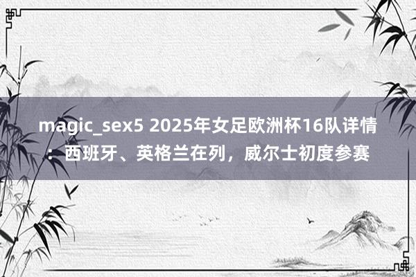 magic_sex5 2025年女足欧洲杯16队详情：西班牙、英格兰在列，威尔士初度参赛
