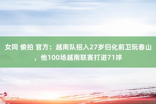 女同 偷拍 官方：越南队招入27岁归化前卫阮春山，他100场越南联赛打进71球