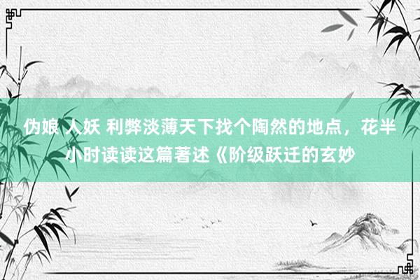 伪娘 人妖 利弊淡薄天下找个陶然的地点，花半小时读读这篇著述《阶级跃迁的玄妙