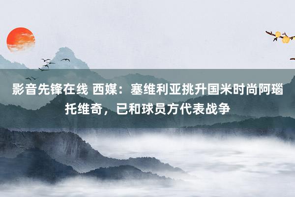 影音先锋在线 西媒：塞维利亚挑升国米时尚阿瑙托维奇，已和球员方代表战争
