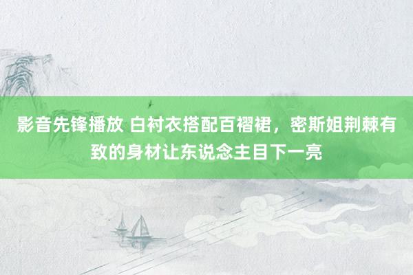 影音先锋播放 白衬衣搭配百褶裙，密斯姐荆棘有致的身材让东说念主目下一亮