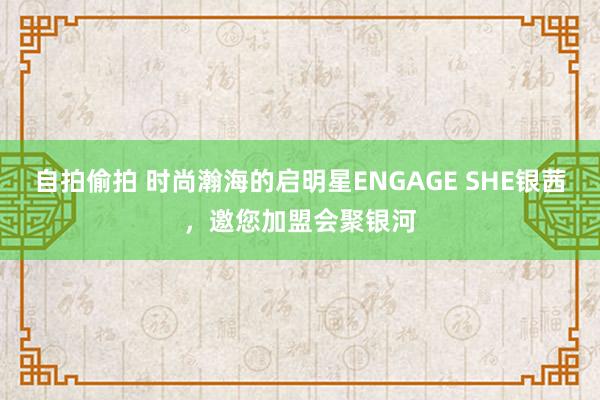 自拍偷拍 时尚瀚海的启明星ENGAGE SHE银茜，邀您加盟会聚银河