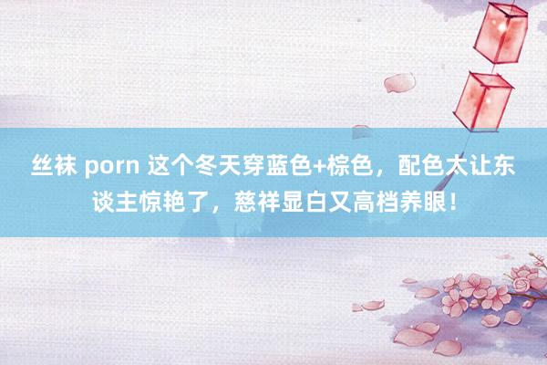 丝袜 porn 这个冬天穿蓝色+棕色，配色太让东谈主惊艳了，慈祥显白又高档养眼！