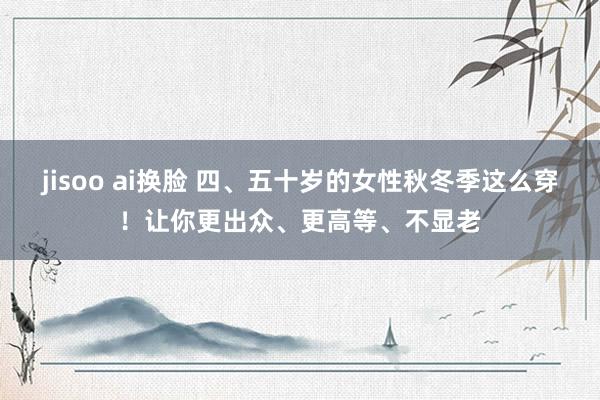 jisoo ai换脸 四、五十岁的女性秋冬季这么穿！让你更出众、更高等、不显老