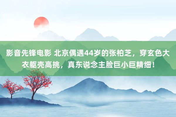 影音先锋电影 北京偶遇44岁的张柏芝，穿玄色大衣躯壳高挑，真东说念主脸巨小巨精细！