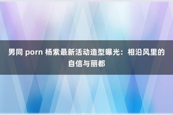 男同 porn 杨紫最新活动造型曝光：相沿风里的自信与丽都