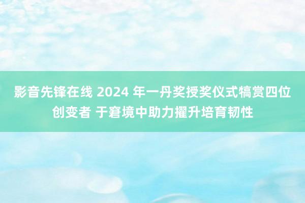 影音先锋在线 2024 年一丹奖授奖仪式犒赏四位创变者 于窘境中助力擢升培育韧性
