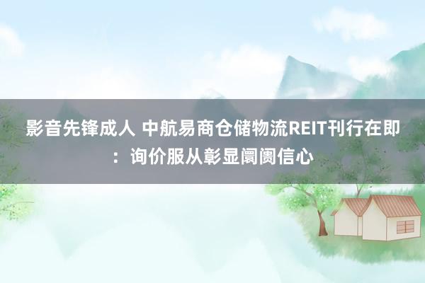 影音先锋成人 中航易商仓储物流REIT刊行在即：询价服从彰显阛阓信心