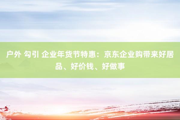 户外 勾引 企业年货节特惠：京东企业购带来好居品、好价钱、好做事