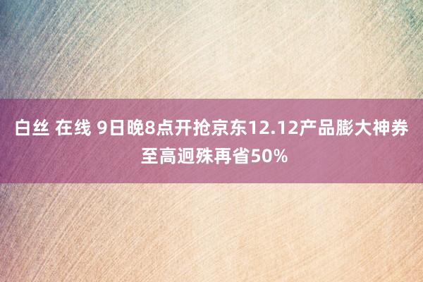 白丝 在线 9日晚8点开抢京东12.12产品膨大神券 至高迥殊再省50%