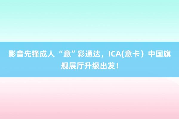 影音先锋成人 “意”彩通达，ICA(意卡）中国旗舰展厅升级出发！