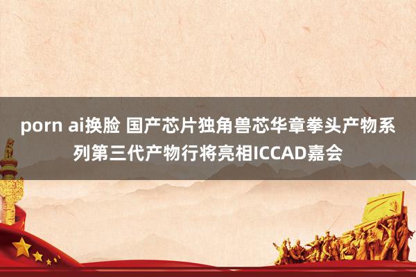 porn ai换脸 国产芯片独角兽芯华章拳头产物系列第三代产物行将亮相ICCAD嘉会