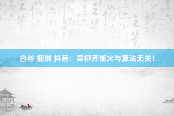 白丝 捆绑 抖音：吴柳芳能火与算法无关！