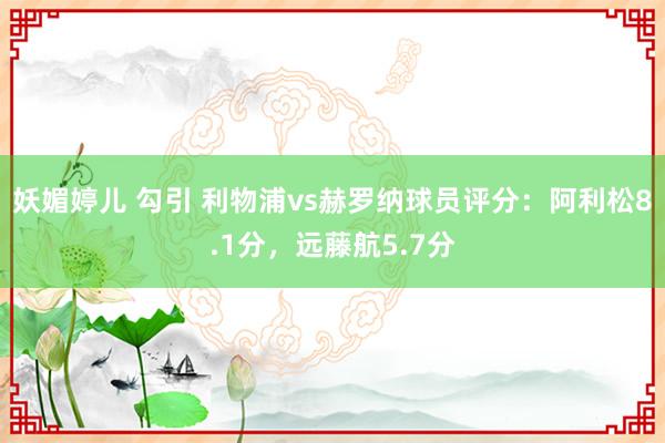 妖媚婷儿 勾引 利物浦vs赫罗纳球员评分：阿利松8.1分，远藤航5.7分