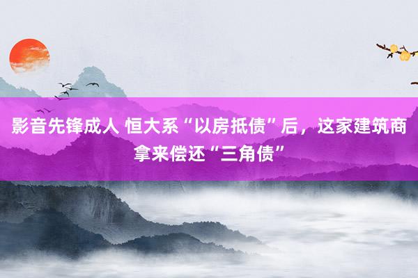 影音先锋成人 恒大系“以房抵债”后，这家建筑商拿来偿还“三角债”