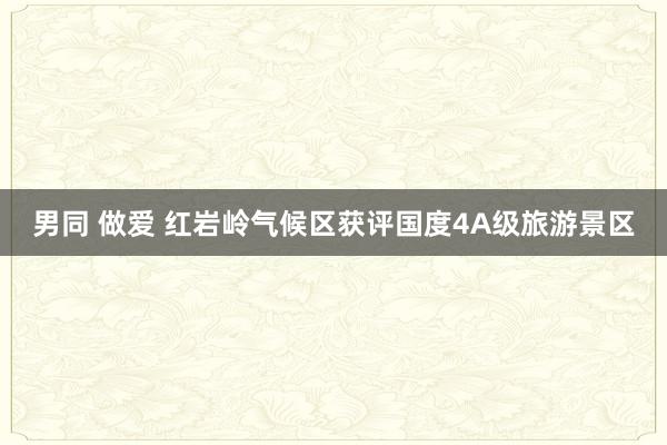 男同 做爱 红岩岭气候区获评国度4A级旅游景区