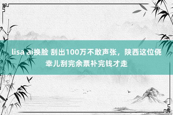 lisa ai换脸 刮出100万不敢声张，陕西这位侥幸儿刮完余票补完钱才走