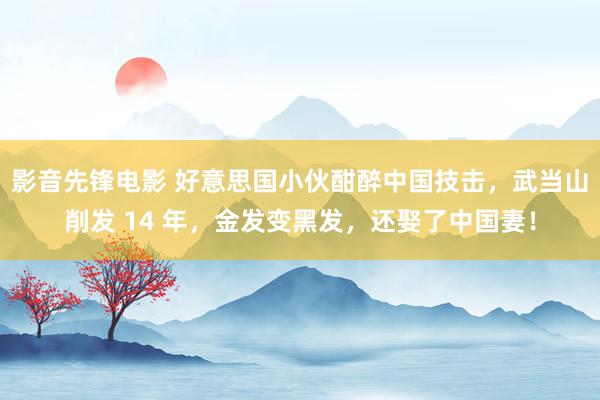 影音先锋电影 好意思国小伙酣醉中国技击，武当山削发 14 年，金发变黑发，还娶了中国妻！