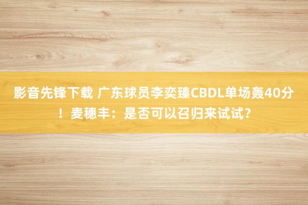 影音先锋下载 广东球员李奕臻CBDL单场轰40分！麦穗丰：是否可以召归来试试？