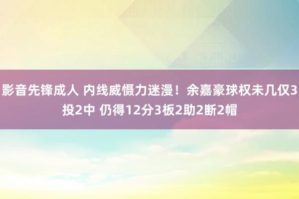 影音先锋成人 内线威慑力迷漫！余嘉豪球权未几仅3投2中 仍得12分3板2助2断2帽