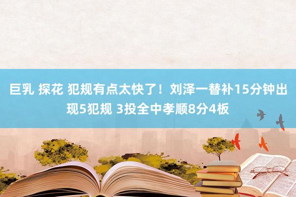 巨乳 探花 犯规有点太快了！刘泽一替补15分钟出现5犯规 3投全中孝顺8分4板