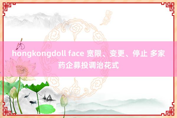 hongkongdoll face 宽限、变更、停止 多家药企募投调治花式
