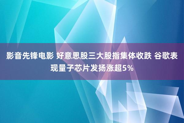影音先锋电影 好意思股三大股指集体收跌 谷歌表现量子芯片发扬涨超5%