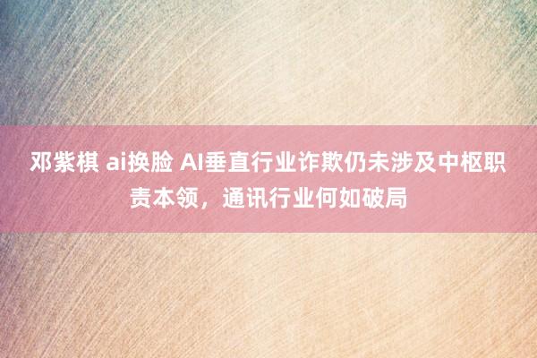 邓紫棋 ai换脸 AI垂直行业诈欺仍未涉及中枢职责本领，通讯行业何如破局