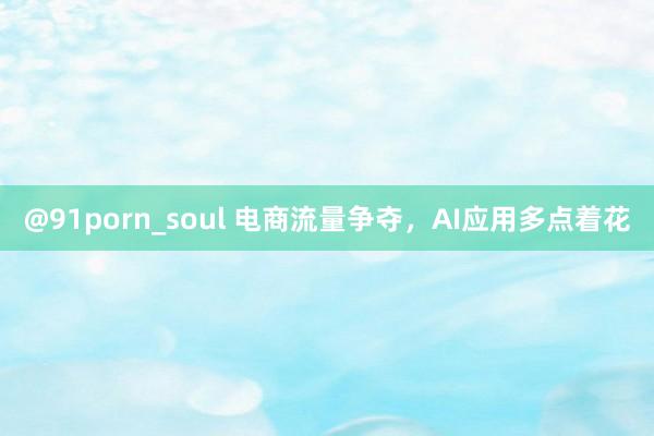 @91porn_soul 电商流量争夺，AI应用多点着花