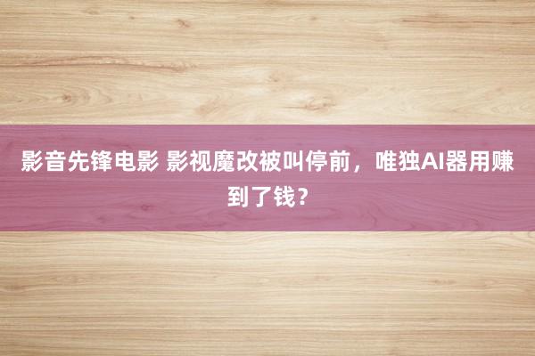 影音先锋电影 影视魔改被叫停前，唯独AI器用赚到了钱？