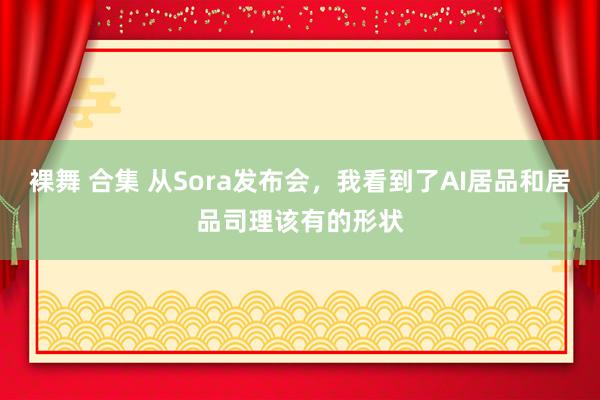 裸舞 合集 从Sora发布会，我看到了AI居品和居品司理该有的形状