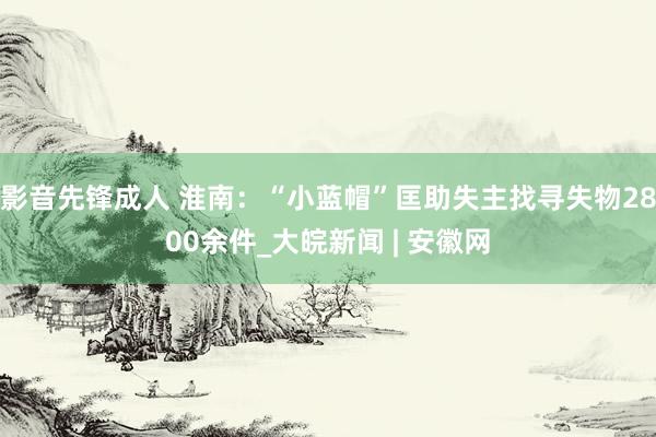 影音先锋成人 淮南：“小蓝帽”匡助失主找寻失物2800余件_大皖新闻 | 安徽网