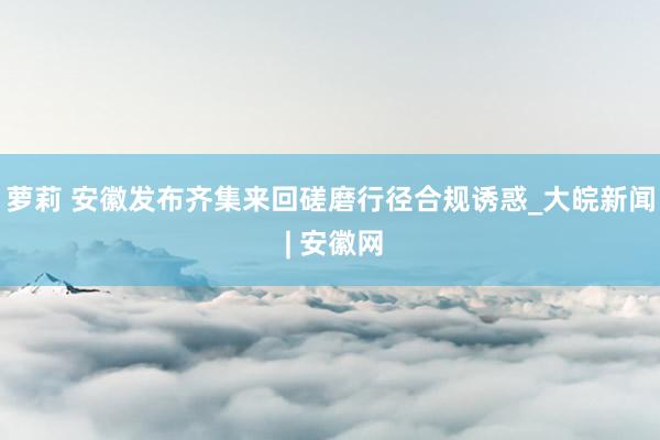 萝莉 安徽发布齐集来回磋磨行径合规诱惑_大皖新闻 | 安徽网
